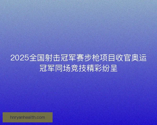 2025全国射击冠军赛步枪项目收官奥运冠军同场竞技精彩纷呈