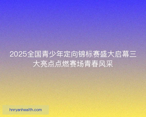 2025全国青少年定向锦标赛盛大启幕三大亮点点燃赛场青春风采