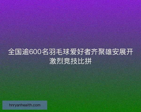 全国逾600名羽毛球爱好者齐聚雄安展开激烈竞技比拼