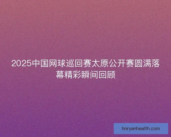 2025中国网球巡回赛太原公开赛圆满落幕精彩瞬间回顾