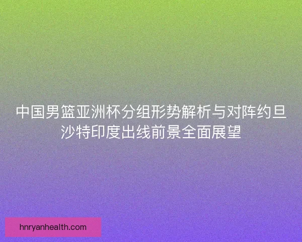 中国男篮亚洲杯分组形势解析与对阵约旦沙特印度出线前景全面展望
