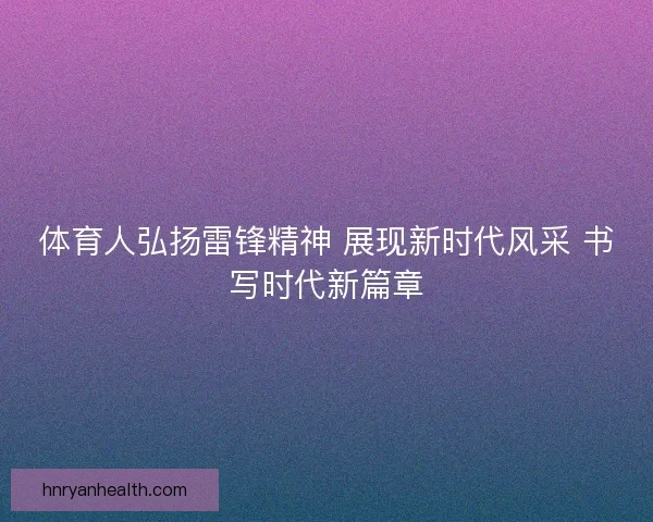 体育人弘扬雷锋精神 展现新时代风采 书写时代新篇章
