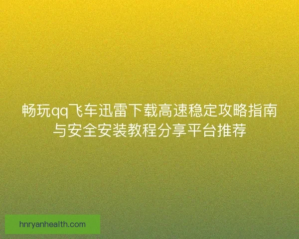 畅玩qq飞车迅雷下载高速稳定攻略指南与安全安装教程分享平台推荐