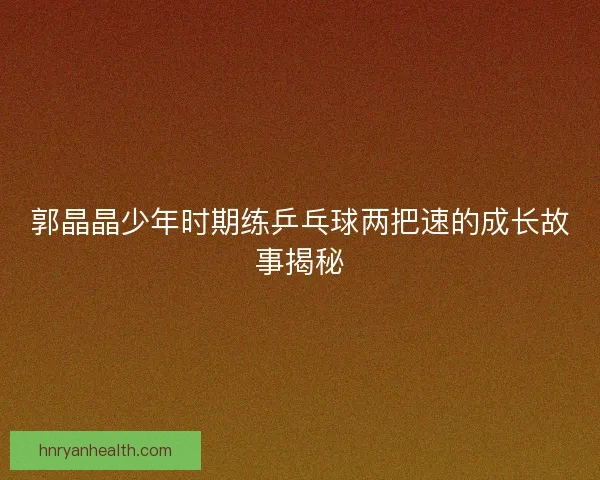 郭晶晶少年时期练乒乓球两把速的成长故事揭秘
