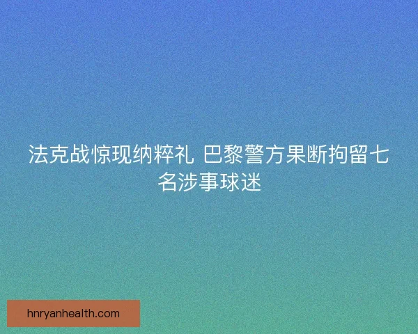 法克战惊现纳粹礼 巴黎警方果断拘留七名涉事球迷