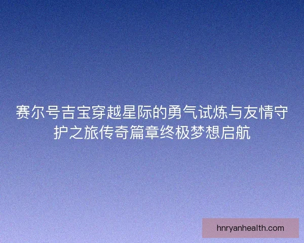 赛尔号吉宝穿越星际的勇气试炼与友情守护之旅传奇篇章终极梦想启航