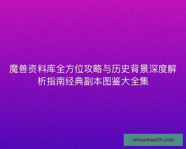 魔兽资料库全方位攻略与历史背景深度解析指南经典副本图鉴大全集