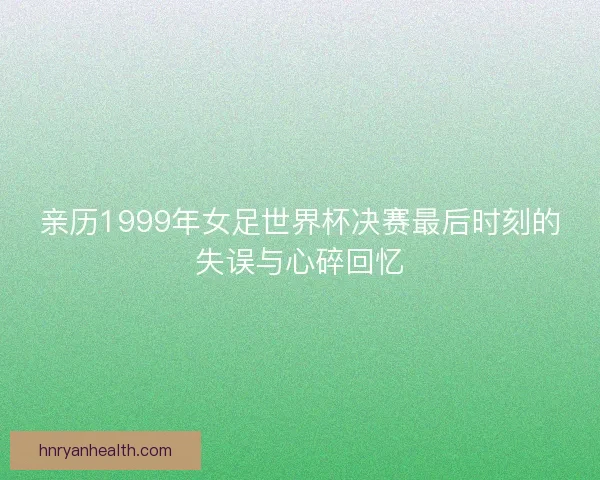 亲历1999年女足世界杯决赛最后时刻的失误与心碎回忆