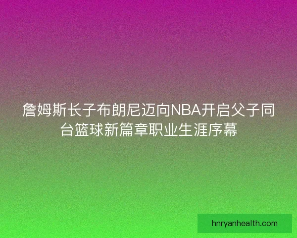 詹姆斯长子布朗尼迈向NBA开启父子同台篮球新篇章职业生涯序幕