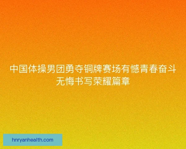 中国体操男团勇夺铜牌赛场有憾青春奋斗无悔书写荣耀篇章