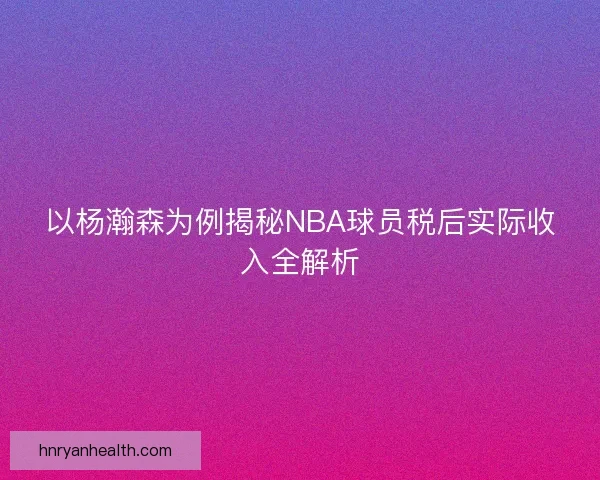 以杨瀚森为例揭秘NBA球员税后实际收入全解析