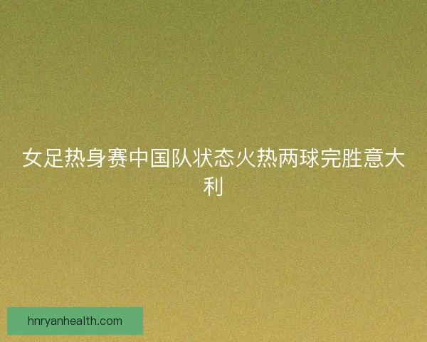 女足热身赛中国队状态火热两球完胜意大利