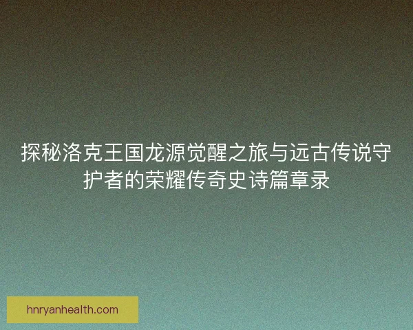 探秘洛克王国龙源觉醒之旅与远古传说守护者的荣耀传奇史诗篇章录