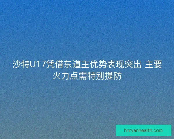沙特U17凭借东道主优势表现突出 主要火力点需特别提防