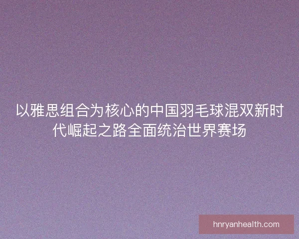 以雅思组合为核心的中国羽毛球混双新时代崛起之路全面统治世界赛场