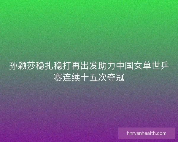 孙颖莎稳扎稳打再出发助力中国女单世乒赛连续十五次夺冠