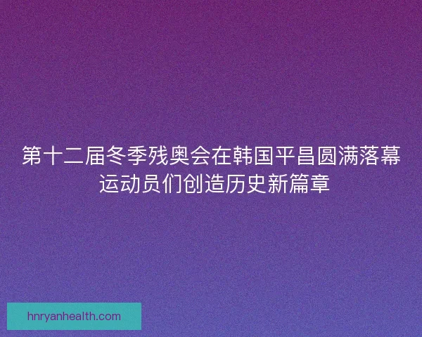 第十二届冬季残奥会在韩国平昌圆满落幕 运动员们创造历史新篇章
