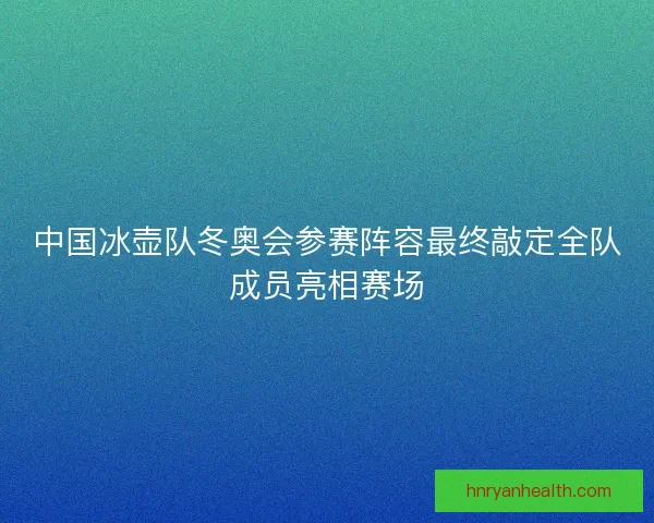 中国冰壶队冬奥会参赛阵容最终敲定全队成员亮相赛场