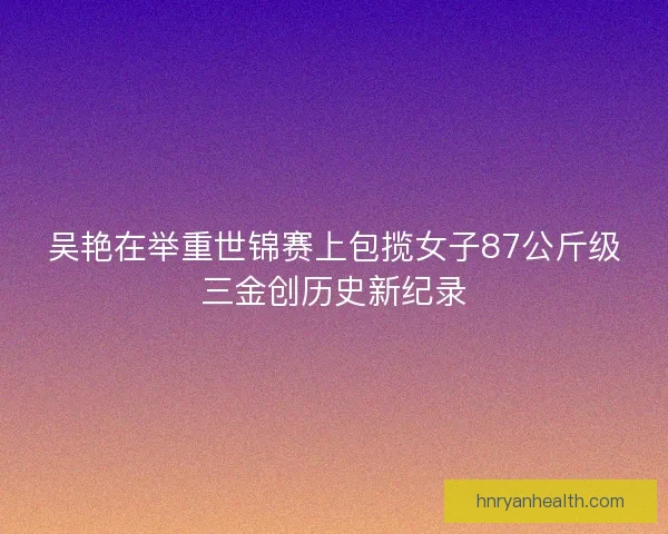 吴艳在举重世锦赛上包揽女子87公斤级三金创历史新纪录