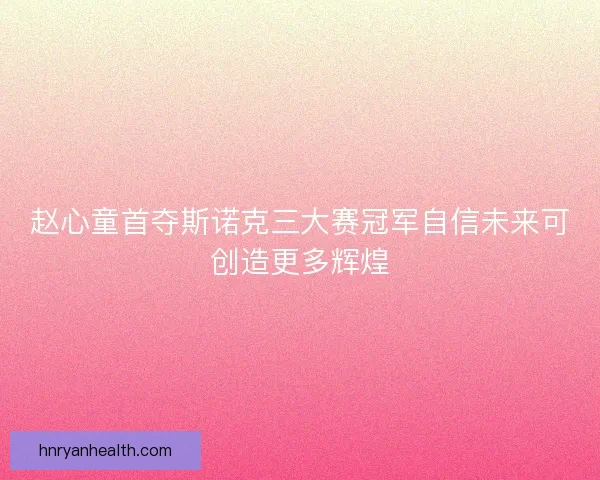 赵心童首夺斯诺克三大赛冠军自信未来可创造更多辉煌 赵心童首夺斯诺克三大赛冠军自信未来可创造更多辉煌