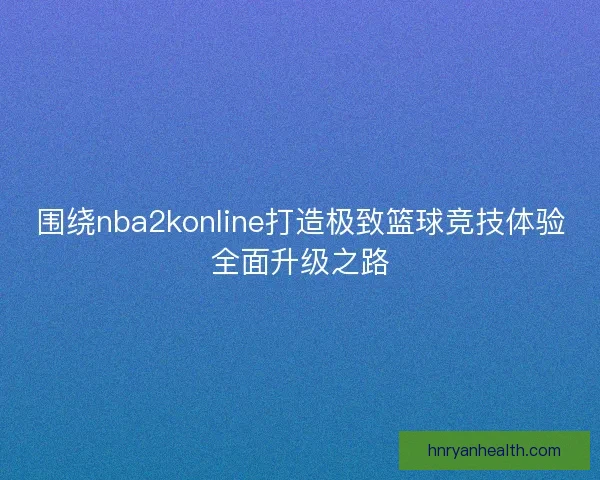 围绕nba2konline打造极致篮球竞技体验全面升级之路