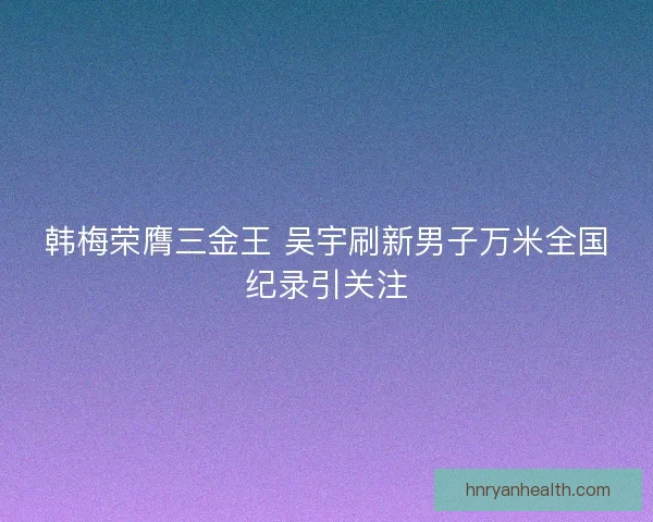 韩梅荣膺三金王 吴宇刷新男子万米全国纪录引关注