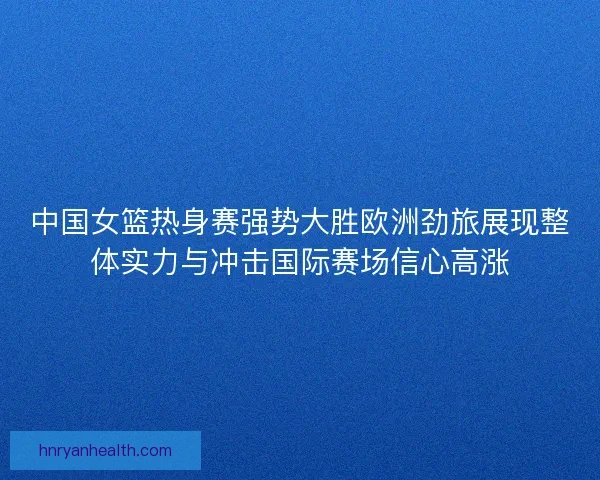 中国女篮热身赛强势大胜欧洲劲旅展现整体实力与冲击国际赛场信心高涨