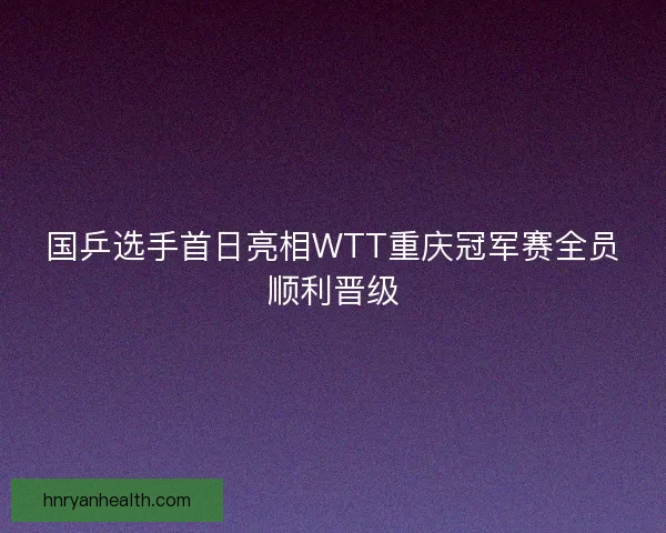 国乒选手首日亮相WTT重庆冠军赛全员顺利晋级