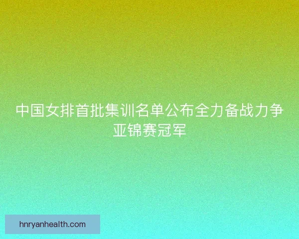中国女排首批集训名单公布全力备战力争亚锦赛冠军
