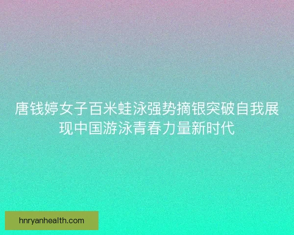唐钱婷女子百米蛙泳强势摘银突破自我展现中国游泳青春力量新时代