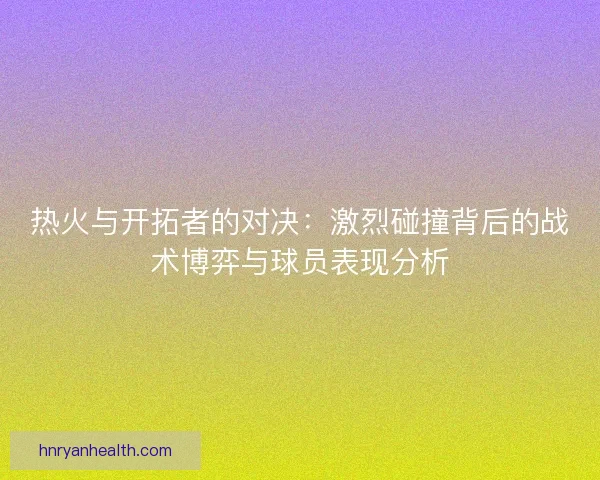 热火与开拓者的对决：激烈碰撞背后的战术博弈与球员表现分析